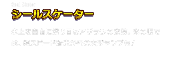 Seal Skater シールスケーター　氷上を自由に滑り回るアザラシの衣装。氷の坂では、超スピード滑走からの大ジャンプも！