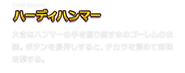 Hardy Hammer ハーディハンマー　大きなハンマーの手を振り回す氷のゴーレムの衣装。ボタンを長押しすると、チカラを溜めて回転攻撃する。