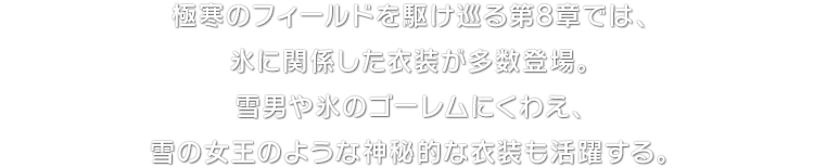 極寒のフィールドを駆け巡る第8章では、氷に関係した衣装が多数登場。雪男や氷のゴーレムにくわえ、雪の女王のような神秘的な衣装も活躍する。