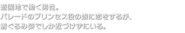 遊園地で働く男性。パレードのプリンセス役の娘に恋をするが、着ぐるみ姿でしか近づけずにいる。