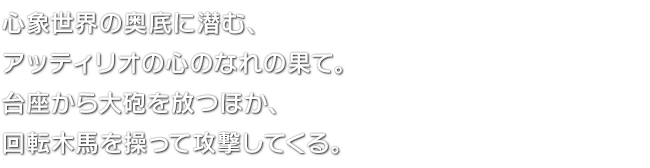 心象世界の奥底に潜む、アッティリオの心のなれの果て。台座から大砲を放つほか、回転木馬を操って攻撃してくる。