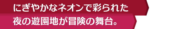 にぎやかなネオンで彩られた夜の遊園地が冒険の舞台。