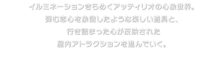 イルミネーションきらめくアッティリオの心象世界。弾む恋心を象徴したような楽しい遊具と、行き詰まった心が反映された屋内アトラクションを進んでいく。