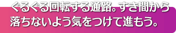 ぐるぐる回転する通路。すき間から落ちないよう気をつけて進もう。