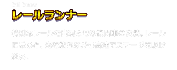 Rail Runner レールランナー　特別なレールを出現させる機関車の衣装。レールに乗ると、光を放ちながら高速でステージを駆け巡る。