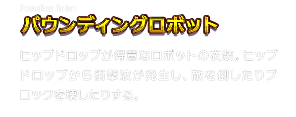 Pounding Robot パウンディングロボット　ヒップドロップが得意なロボットの衣装。ヒップドロップから衝撃波が発生し、敵を倒したりブロックを壊したりする。