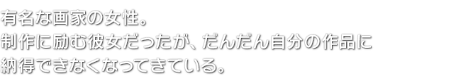 有名な画家の女性。制作に励む彼女だったが、だんだん自分の作品に納得できなくなってきている。