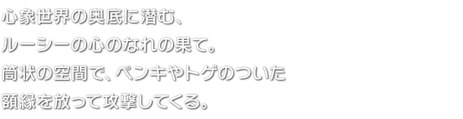 心象世界の奥底に潜む、ルーシーの心のなれの果て。筒状の空間で、ペンキやトゲのついた額縁を放って攻撃してくる。