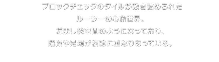 ブロックチェックのタイルが敷き詰められたルーシーの心象世界。だまし絵空間のようになっており、階段や足場が複雑に重なりあっている。