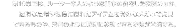 第10章では、ルーシー本人のような画家の姿をした衣装のほか、透明な足場や物陰に隠れたアイテムを特殊なメガネで発見できるものや、忍者のように瞬時に移動できる衣装が登場する。