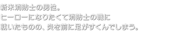 新米消防士の男性。ヒーローになりたくて消防士の職に就いたものの、炎を前に足がすくんでしまう。