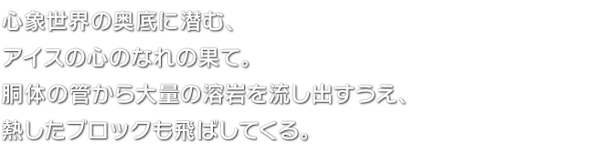 心象世界の奥底に潜む、アイスの心のなれの果て。胴体の管から大量の溶岩を流し出すうえ、熱したブロックも飛ばしてくる。