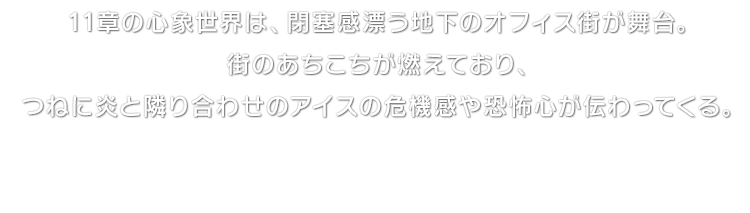 11章の心象世界は、閉塞感漂う地下のオフィス街が舞台。街のあちこちが燃えており、つねに炎と隣り合わせのアイスの危機感や恐怖心が伝わってくる。