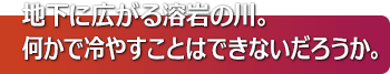 地下に広がる溶岩の川。何かで冷やすことはできないだろうか。