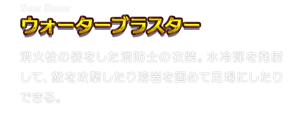 Water Blaster ウォーターブラスター　消火栓の姿をした消防士の衣装。水冷弾を発射して、敵を攻撃したり溶岩を固めて足場にしたりできる。