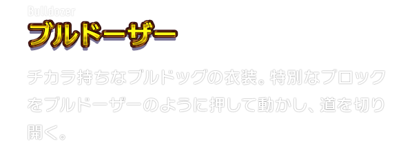 Bulldozer ブルドーザー　チカラ持ちなブルドッグの衣装。特別なブロックをブルドーザーのように押して動かし、道を切り開く。