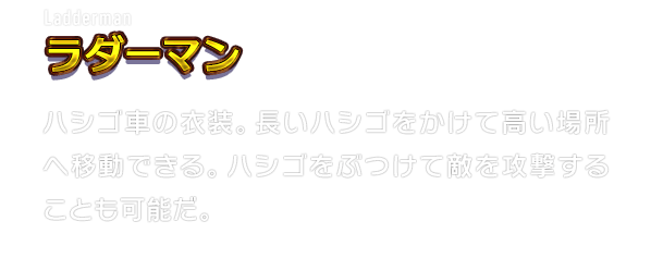 Ladderman ラダーマン　ハシゴ車の衣装。長いハシゴをかけて高い場所へ移動できる。ハシゴをぶつけて敵を攻撃することも可能だ。