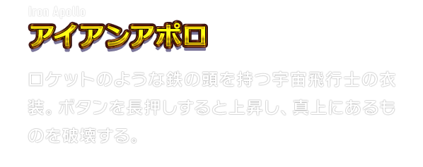 Iron Apollo アイアンアポロ　ロケットのような鉄の頭を持つ宇宙飛行士の衣装。ボタンを長押しすると上昇し、真上にあるものを破壊する。