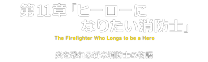 第11章「ヒーローになりたい消防士」 The Firefighter Who Longs to be a Hero 炎を恐れる新米消防士の物語