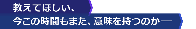 教えてほしい、今この時間もまた、意味を持つのかー