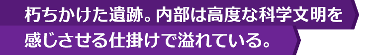 朽ちかけた遺跡。内部は高度な科学文明を感じさせる仕掛けで溢れている。