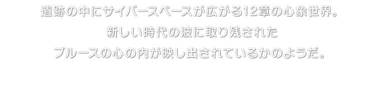 遺跡の中にサイバースペースが広がる12章の心象世界。新しい時代の波に取り残されたブルースの心の内が映し出されているかのようだ。