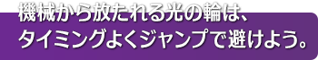 機械から放たれる光の輪は、タイミングよくジャンプで避けよう。