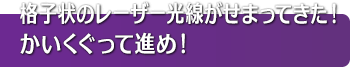 格子状のレーザー光線がせまってきた！かいくぐって進め！