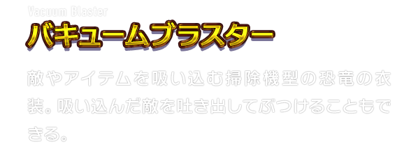 Vacuum Blaster バキュームブラスター　敵やアイテムを吸い込む掃除機型の恐竜の衣装。吸い込んだ敵を吐き出してぶつけることもできる。