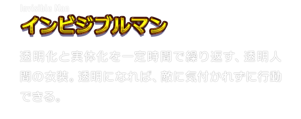 Invisible Man インビジブルマン　透明化と実体化を一定時間で繰り返す、透明人間の衣装。透明になれば、敵に気付かれずに行動できる。