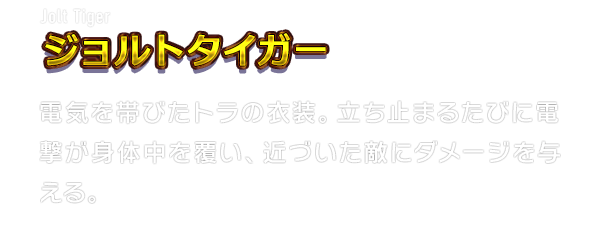 Jolt Tiger ジョルトタイガー　電気を帯びたトラの衣装。立ち止まるたびに電撃が身体中を覆い、近づいた敵にダメージを与える。