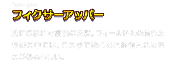 Fixer-upper フィクサーアッパー　謎に包まれた僧侶の衣装。フィールド上の壊れたものの中には、この手で触れると修復されるものがあるらしい。