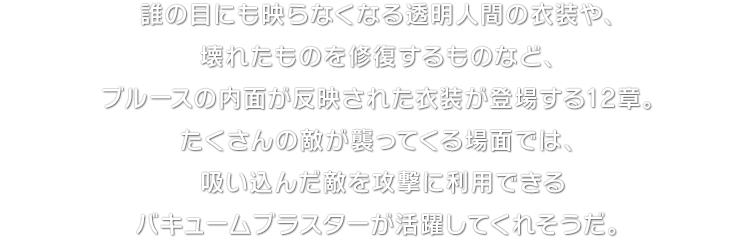 誰の目にも映らなくなる透明人間の衣装や、壊れたものを修復するものなど、ブルースの内面が反映された衣装が登場する12章。たくさんの敵が襲ってくる場面では、吸い込んだ敵を攻撃に利用できるバキュームブラスターが活躍してくれそうだ。