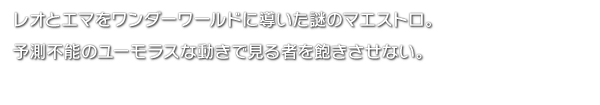 レオとエマをワンダーワールドに導いた謎のマエストロ。予測不能のユーモラスな動きで見る者を飽きさせない。