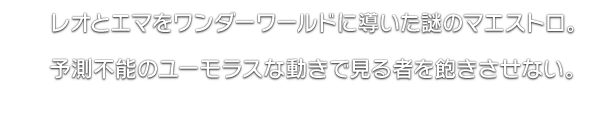 レオとエマをワンダーワールドに導いた謎のマエストロ。予測不能のユーモラスな動きで見る者を飽きさせない。