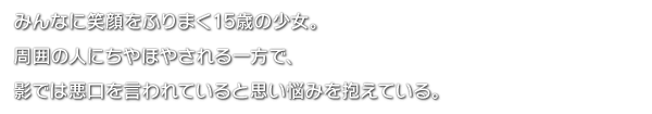 みんなに笑顔をふりまく15歳の少女。周囲の人にちやほやされる一方で、影では悪口を言われていると思い悩みを抱えている。