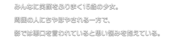 みんなに笑顔をふりまく15歳の少女。周囲の人にちやほやされる一方で、影では悪口を言われていると思い悩みを抱えている。