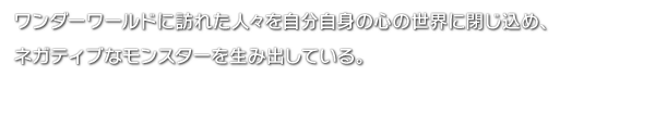 ワンダーワールドに訪れた人々を自分自身の心の世界に閉じ込め、ネガティブなモンスターを生み出している。