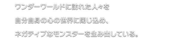 ワンダーワールドに訪れた人々を自分自身の心の世界に閉じ込め、ネガティブなモンスターを生み出している。