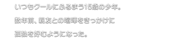 いつもクールにふるまう15歳の少年。数年前、親友との喧嘩をきっかけに孤独を好むようになった。