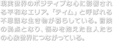 現実世界のポジティブな心に影響される平和なエリア。「ティム」と呼ばれる不思議な生き物が暮らしている。冒険の拠点となり、悩みを抱えた住人たちの心象世界につながっている。