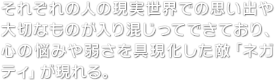 それぞれの人の現実世界での思い出や大切なものが入り混じってできており、心の悩みや弱さを具現化した敵「ネガティ」が現れる。