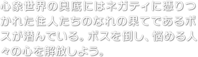 心象世界の奥底にはネガティに憑りつかれた住人たちのなれの果てであるボスが潜んでいる。ボスを倒し、悩める人々の心を解放しよう。