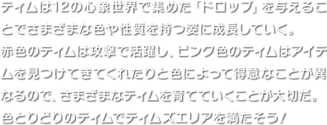 ティムは12の心象世界で集めた「ドロップ」を与えることでさまざまな色や性質を持つ姿に成長していく。赤色のティムは攻撃で活躍し、ピンク色のティムはアイテムを見つけてきてくれたりと色によって得意なことが異なるので、さまざまなティムを育てていくことが大切だ。色とりどりのティムでティムズエリアを満たそう！