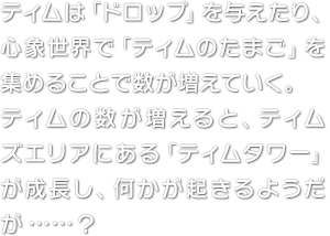 ティムは「ドロップ」を与えたり、心象世界で「ティムのたまご」を集めることで数が増えていく。ティムの数が増えると、ティムズエリアにある「ティムタワー」が成長し、何かが起きるようだが……？