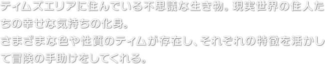 ティムズエリアに住んでいる不思議な生き物。現実世界の住人たちの幸せな気持ちの化身。さまざまな色や性質のティムが存在し、それぞれの特徴を活かして冒険の手助けをしてくれる。