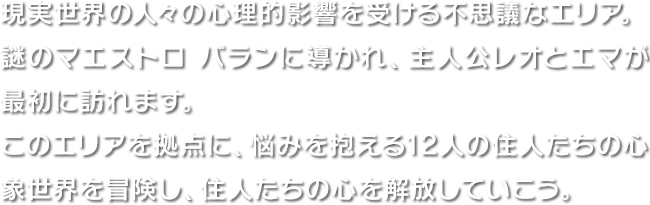 現実世界の人々の心理的影響を受ける不思議なエリア。謎のマエストロ バランに導かれ、主人公レオとエマが最初に訪れます。このエリアを拠点に、悩みを抱える12人の住人たちの心象世界を冒険し、住人たちの心を解放していこう。