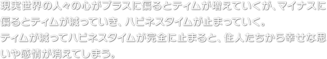 現実世界の人々の心がプラスに偏るとティムが増えていくが、マイナスに偏るとティムが減っていき、ハピネスタイムが止まっていく。ティムが減ってハピネスタイムが完全に止まると、住人たちから幸せな思いや感情が消えてしまう。