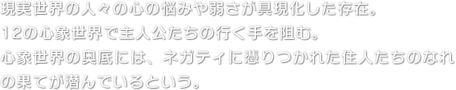 現実世界の人々の心の悩みや弱さが具現化した存在。12の心象世界で主人公たちの行く手を阻む。心象世界の奥底には、ネガティに憑りつかれた住人たちのなれの果てが潜んでいるという。