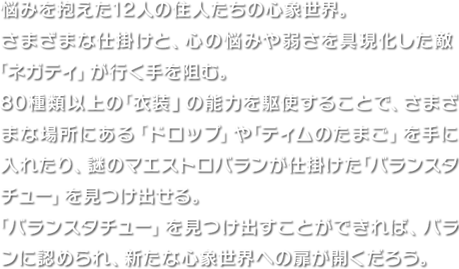 悩みを抱えた12人の住人たちの心象世界。さまざまな仕掛けと、心の悩みや弱さを具現化した敵「ネガティ」が行く手を阻む。80種類以上の「衣装」の能力を駆使することで、さまざまな場所にある「ドロップ」や「ティムのたまご」を手に入れたり、謎のマエストロバランが仕掛けた「バランスタチュー」を見つけ出せる。「バランスタチュー」を見つけ出すことができれば、バランに認められ、新たな心象世界への扉が開くだろう。